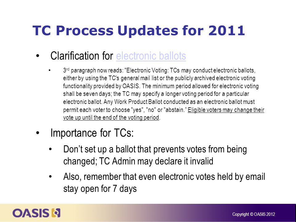 TC Process Updates for 2011 Clarification for electronic ballotselectronic ballots 3 rd paragraph now reads: Electronic Voting: TCs may conduct electronic ballots, either by using the TC s general mail list or the publicly archived electronic voting functionality provided by OASIS.