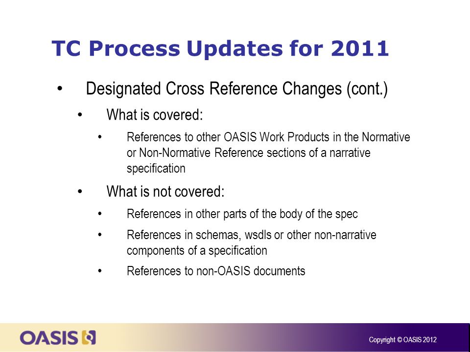 TC Process Updates for 2011 Designated Cross Reference Changes (cont.) What is covered: References to other OASIS Work Products in the Normative or Non-Normative Reference sections of a narrative specification What is not covered: References in other parts of the body of the spec References in schemas, wsdls or other non-narrative components of a specification References to non-OASIS documents Copyright © OASIS 2012