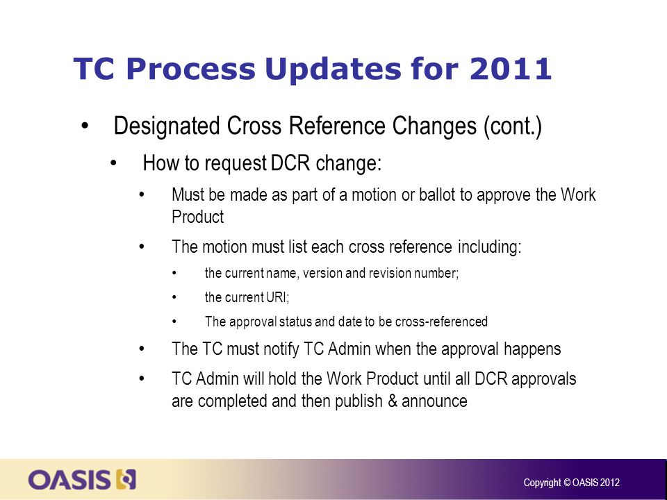TC Process Updates for 2011 Designated Cross Reference Changes (cont.) How to request DCR change: Must be made as part of a motion or ballot to approve the Work Product The motion must list each cross reference including: the current name, version and revision number; the current URI; The approval status and date to be cross-referenced The TC must notify TC Admin when the approval happens TC Admin will hold the Work Product until all DCR approvals are completed and then publish & announce Copyright © OASIS 2012