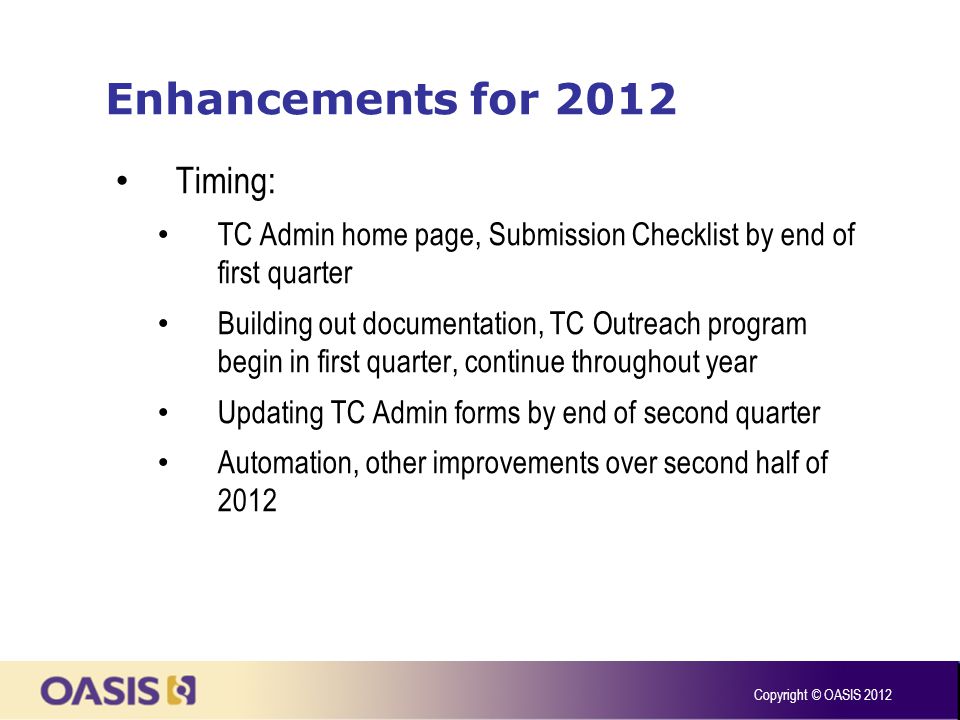 Enhancements for 2012 Timing: TC Admin home page, Submission Checklist by end of first quarter Building out documentation, TC Outreach program begin in first quarter, continue throughout year Updating TC Admin forms by end of second quarter Automation, other improvements over second half of 2012 Copyright © OASIS 2012