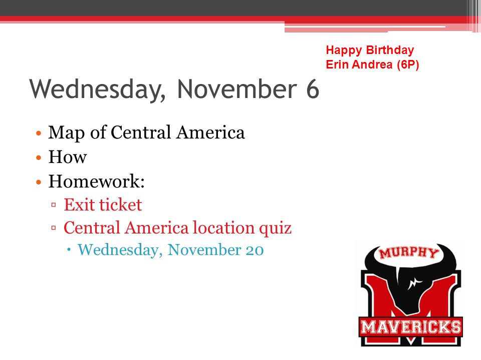 Wednesday, November 6 Map of Central America How Homework: Exit ticket Central America location quiz Wednesday, November 20 Happy Birthday Erin Andrea (6P)