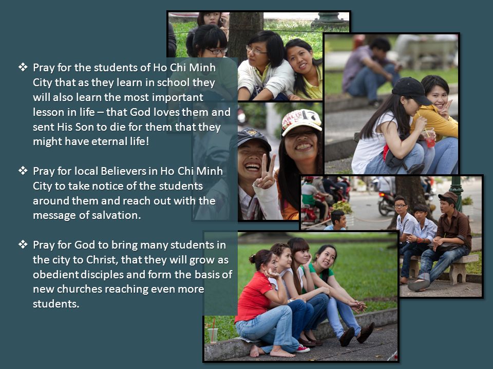 Pray for the students of Ho Chi Minh City that as they learn in school they will also learn the most important lesson in life – that God loves them and sent His Son to die for them that they might have eternal life.