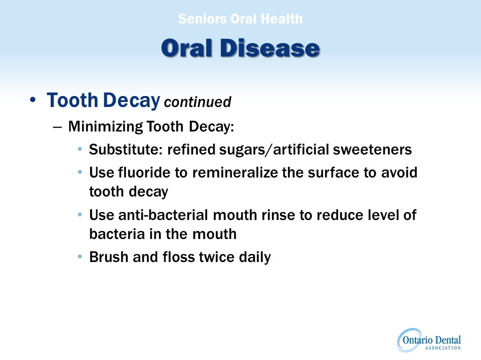 Seniors Oral Health Oral Disease Tooth Decay continued – Minimizing Tooth Decay: Substitute: refined sugars/artificial sweeteners Use fluoride to remineralize the surface to avoid tooth decay Use anti-bacterial mouth rinse to reduce level of bacteria in the mouth Brush and floss twice daily