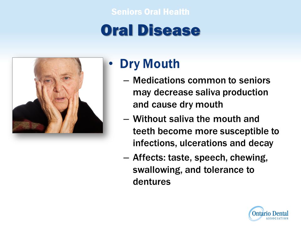 Seniors Oral Health Oral Disease Dry Mouth – Medications common to seniors may decrease saliva production and cause dry mouth – Without saliva the mouth and teeth become more susceptible to infections, ulcerations and decay – Affects: taste, speech, chewing, swallowing, and tolerance to dentures