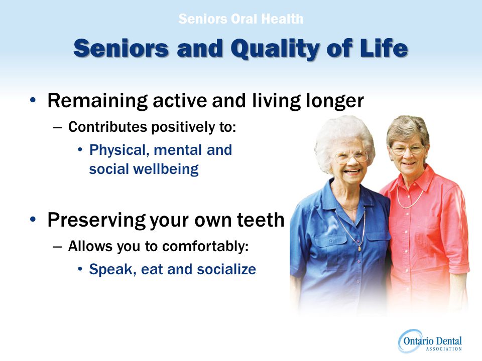 Seniors Oral Health Seniors and Quality of Life Remaining active and living longer – Contributes positively to: Physical, mental and social wellbeing Preserving your own teeth – Allows you to comfortably: Speak, eat and socialize