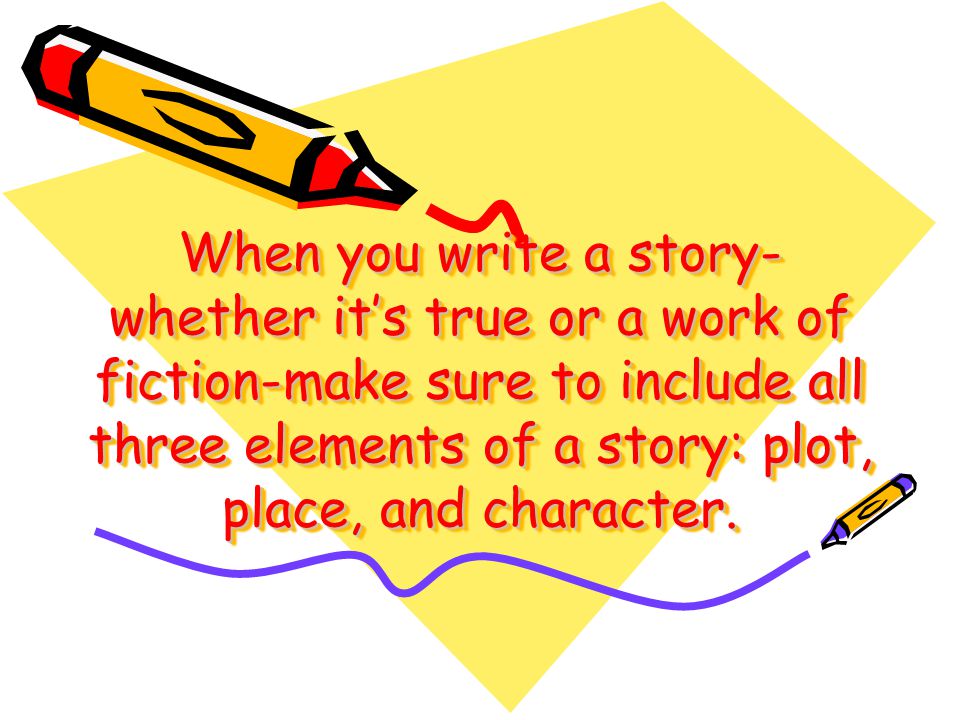 When you write a story- whether its true or a work of fiction-make sure to include all three elements of a story: plot, place, and character.