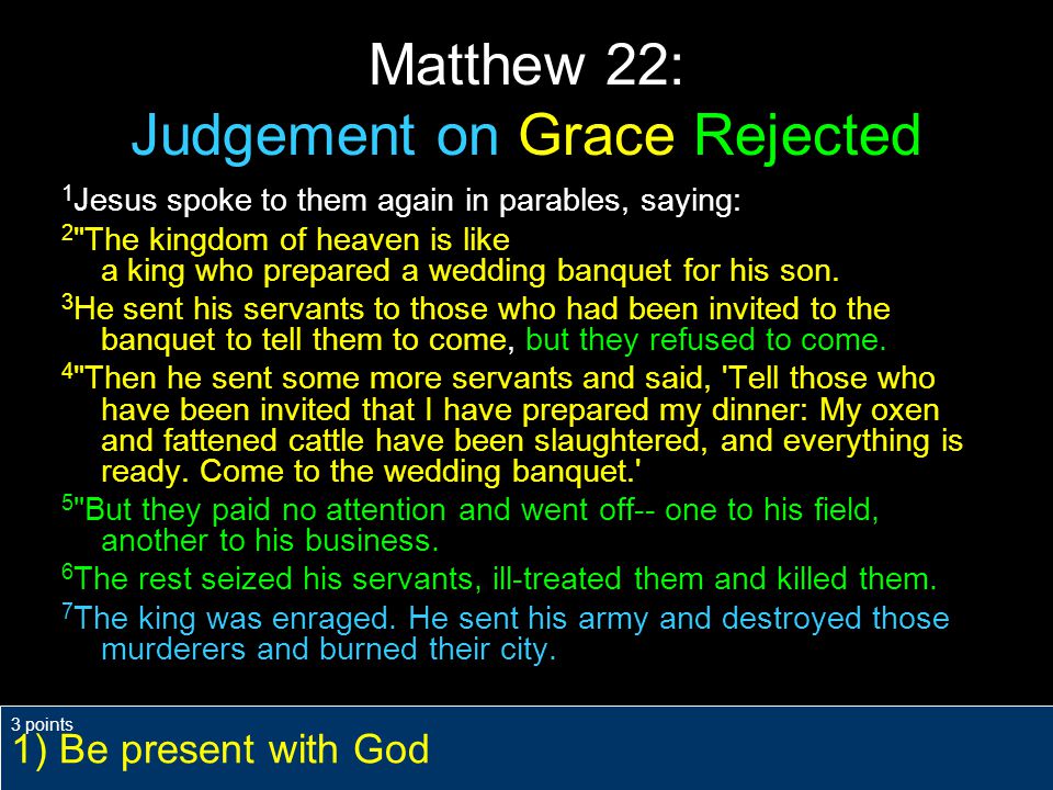 Matthew 22: Judgement on Grace Rejected 1 Jesus spoke to them again in parables, saying: 2 The kingdom of heaven is like a king who prepared a wedding banquet for his son.