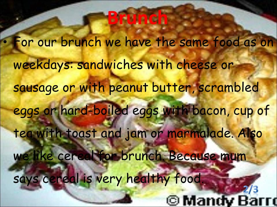 Brunch For our brunch we have the same food as on weekdays: sandwiches with cheese or sausage or with peanut butter, scrambled eggs or hard-boiled eggs with bacon, cup of tea with toast and jam or marmalade.