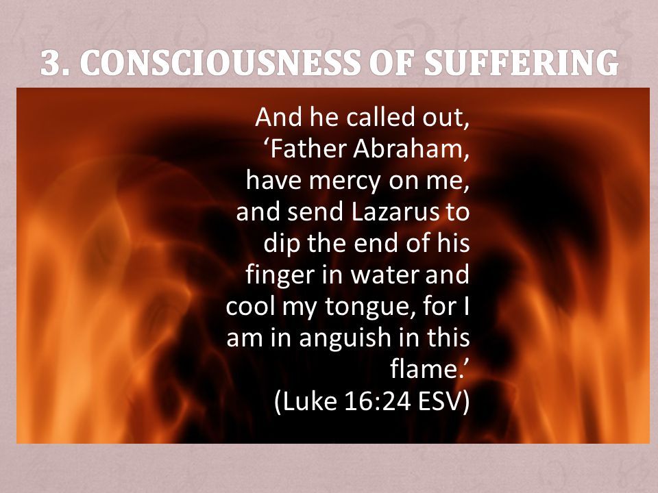 And he called out, Father Abraham, have mercy on me, and send Lazarus to dip the end of his finger in water and cool my tongue, for I am in anguish in this flame.
