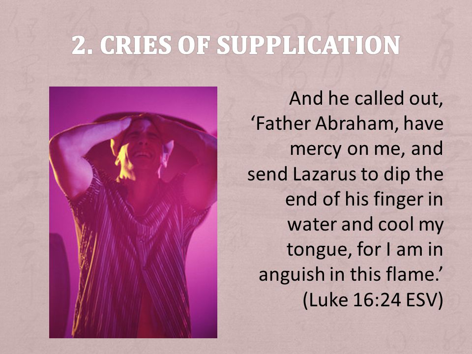 And he called out, Father Abraham, have mercy on me, and send Lazarus to dip the end of his finger in water and cool my tongue, for I am in anguish in this flame.