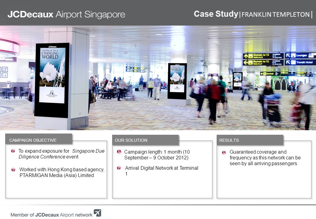 To expand exposure for Singapore Due Diligence Conference event Worked with Hong Kong based agency, PTARMIGAN Media (Asia) Limited RESULTS OUR SOLUTION CAMPAIGN OBJECTIVE Campaign length: 1 month (10 September – 9 October 2012) Arrival Digital Network at Terminal 1 Guaranteed coverage and frequency as this network can be seen by all arriving passengers Case Study |FRANKLIN TEMPLETON |