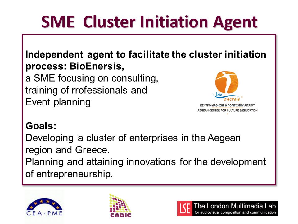 SME Cluster Initiation Agent Independent agent to facilitate the cluster initiation process: BioEnersis, a SME focusing on consulting, training of rrofessionals and Event planning Goals: Developing a cluster of enterprises in the Aegean region and Greece.