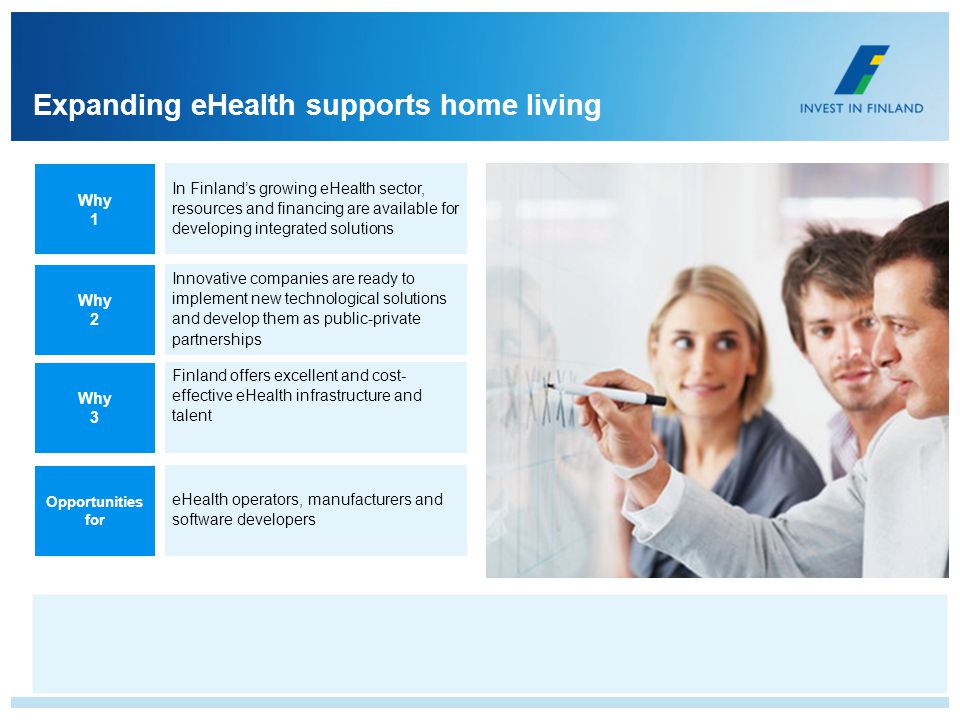 Expanding eHealth supports home living In Finlands growing eHealth sector, resources and financing are available for developing integrated solutions Innovative companies are ready to implement new technological solutions and develop them as public-private partnerships Finland offers excellent and cost- effective eHealth infrastructure and talent eHealth operators, manufacturers and software developers Why 1 Why 2 Why 3 Opportunities for