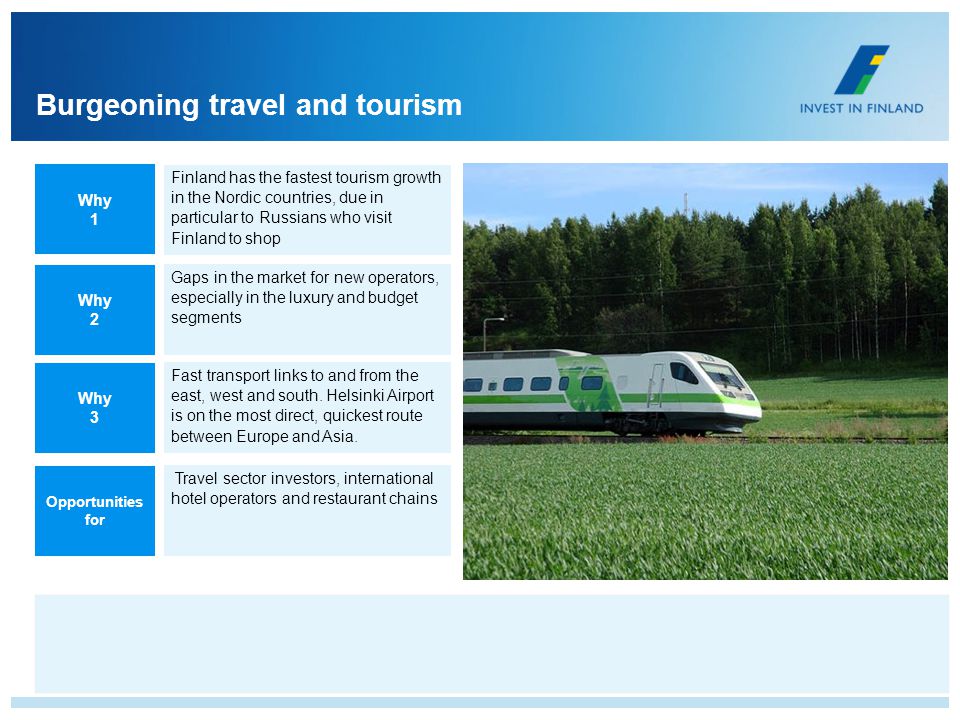 Burgeoning travel and tourism Gaps in the market for new operators, especially in the luxury and budget segments Finland has the fastest tourism growth in the Nordic countries, due in particular to Russians who visit Finland to shop Fast transport links to and from the east, west and south.