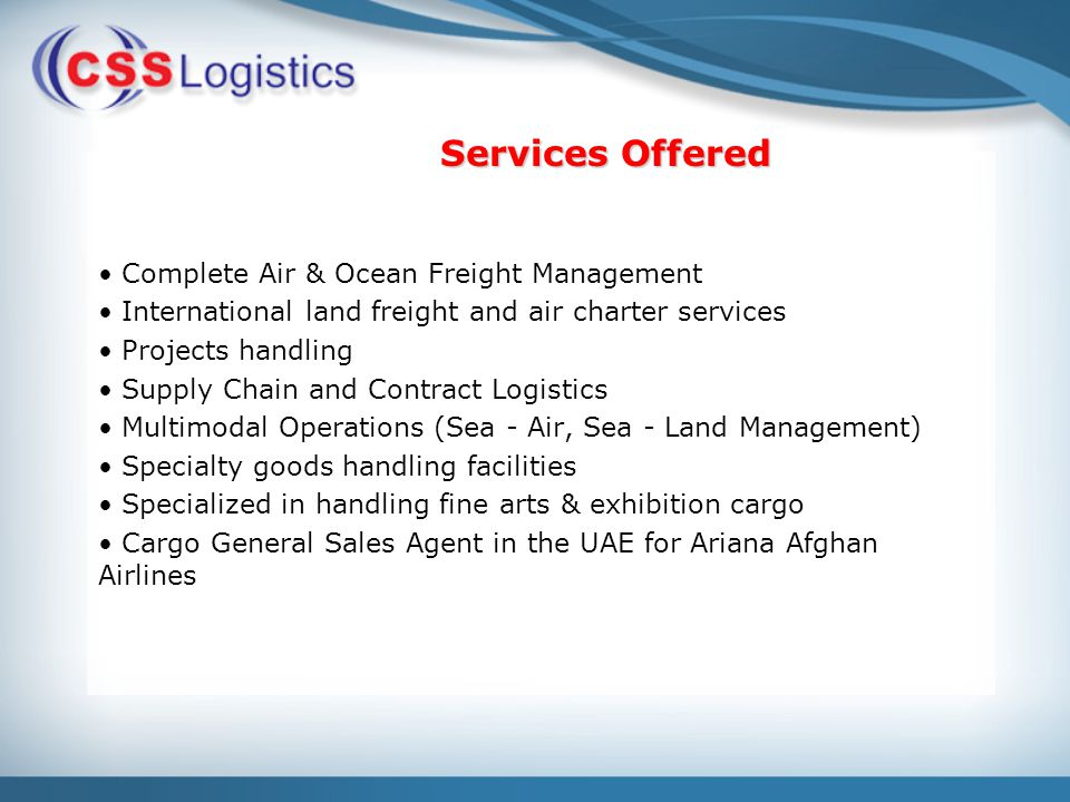 Complete Air & Ocean Freight Management International land freight and air charter services Projects handling Supply Chain and Contract Logistics Multimodal Operations (Sea - Air, Sea - Land Management) Specialty goods handling facilities Specialized in handling fine arts & exhibition cargo Cargo General Sales Agent in the UAE for Ariana Afghan Airlines Services Offered