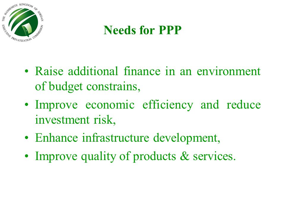 Needs for PPP Raise additional finance in an environment of budget constrains, Improve economic efficiency and reduce investment risk, Enhance infrastructure development, Improve quality of products & services.