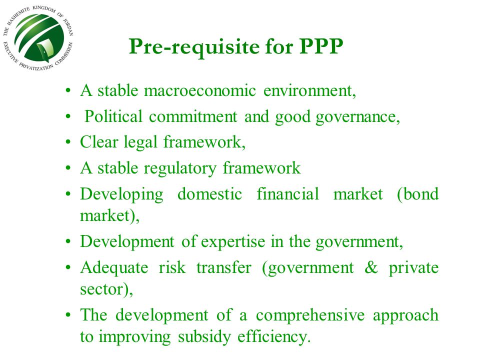 Pre-requisite for PPP A stable macroeconomic environment, Political commitment and good governance, Clear legal framework, A stable regulatory framework Developing domestic financial market (bond market), Development of expertise in the government, Adequate risk transfer (government & private sector), The development of a comprehensive approach to improving subsidy efficiency.