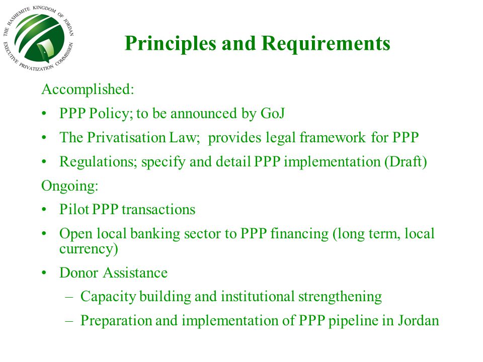 Principles and Requirements Accomplished: PPP Policy; to be announced by GoJ The Privatisation Law; provides legal framework for PPP Regulations; specify and detail PPP implementation (Draft) Ongoing: Pilot PPP transactions Open local banking sector to PPP financing (long term, local currency) Donor Assistance –Capacity building and institutional strengthening –Preparation and implementation of PPP pipeline in Jordan