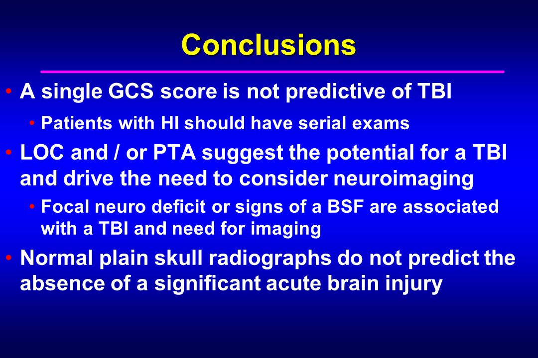 Conclusions A single GCS score is not predictive of TBI Patients with HI should have serial exams LOC and / or PTA suggest the potential for a TBI and drive the need to consider neuroimaging Focal neuro deficit or signs of a BSF are associated with a TBI and need for imaging Normal plain skull radiographs do not predict the absence of a significant acute brain injury
