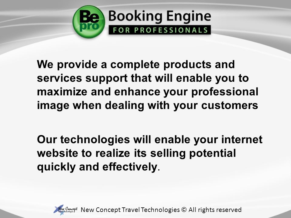 We provide a complete products and services support that will enable you to maximize and enhance your professional image when dealing with your customers New Concept Travel Technologies © All rights reserved Our technologies will enable your internet website to realize its selling potential quickly and effectively.