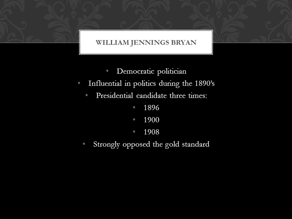 Democratic politician Influential in politics during the 1890s Presidential candidate three times: Strongly opposed the gold standard WILLIAM JENNINGS BRYAN
