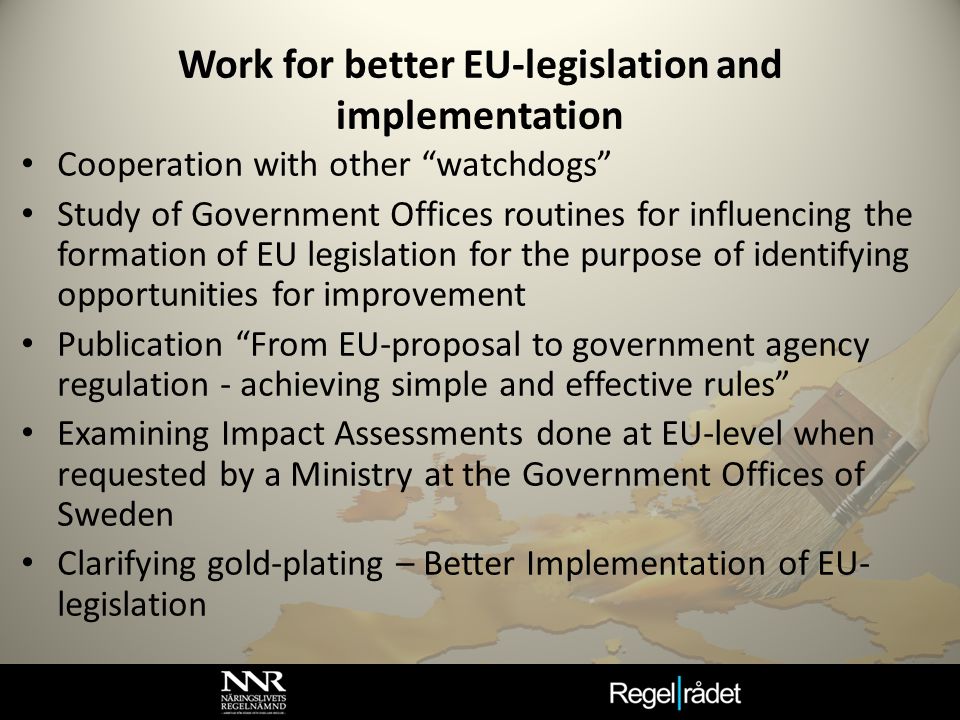 Work for better EU-legislation and implementation Cooperation with other watchdogs Study of Government Offices routines for influencing the formation of EU legislation for the purpose of identifying opportunities for improvement Publication From EU-proposal to government agency regulation - achieving simple and effective rules Examining Impact Assessments done at EU-level when requested by a Ministry at the Government Offices of Sweden Clarifying gold-plating – Better Implementation of EU- legislation
