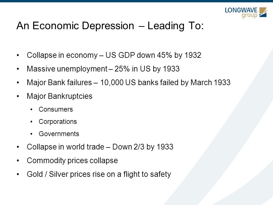 An Economic Depression – Leading To: Collapse in economy – US GDP down 45% by 1932 Massive unemployment – 25% in US by 1933 Major Bank failures – 10,000 US banks failed by March 1933 Major Bankruptcies Consumers Corporations Governments Collapse in world trade – Down 2/3 by 1933 Commodity prices collapse Gold / Silver prices rise on a flight to safety