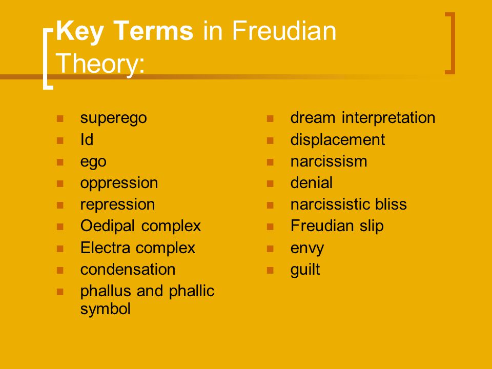 Key Terms in Freudian Theory: superego Id ego oppression repression Oedipal complex Electra complex condensation phallus and phallic symbol dream interpretation displacement narcissism denial narcissistic bliss Freudian slip envy guilt