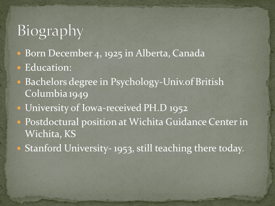 Born December 4, 1925 in Alberta, Canada Education: Bachelors degree in Psychology-Univ.of British Columbia 1949 University of Iowa-received PH.D 1952 Postdoctural position at Wichita Guidance Center in Wichita, KS Stanford University- 1953, still teaching there today.