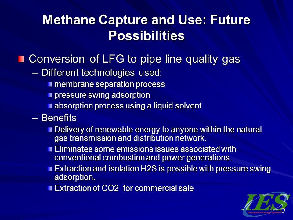 Methane Capture and Use: Future Possibilities Conversion of LFG to pipe line quality gas –Different technologies used: membrane separation process pressure swing adsorption absorption process using a liquid solvent –Benefits Delivery of renewable energy to anyone within the natural gas transmission and distribution network.