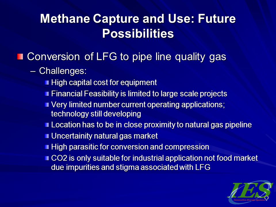 Methane Capture and Use: Future Possibilities Conversion of LFG to pipe line quality gas –Challenges: High capital cost for equipment Financial Feasibility is limited to large scale projects Very limited number current operating applications; technology still developing Location has to be in close proximity to natural gas pipeline Uncertainity natural gas market High parasitic for conversion and compression CO2 is only suitable for industrial application not food market due impurities and stigma associated with LFG