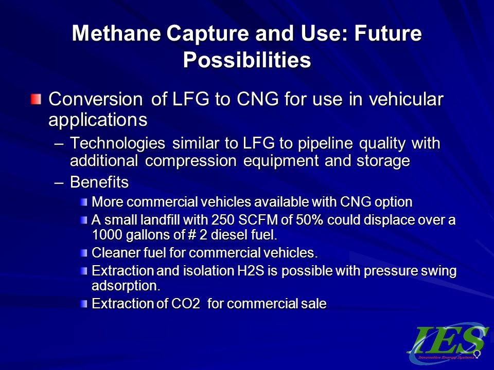 Methane Capture and Use: Future Possibilities Conversion of LFG to CNG for use in vehicular applications –Technologies similar to LFG to pipeline quality with additional compression equipment and storage –Benefits More commercial vehicles available with CNG option A small landfill with 250 SCFM of 50% could displace over a 1000 gallons of # 2 diesel fuel.