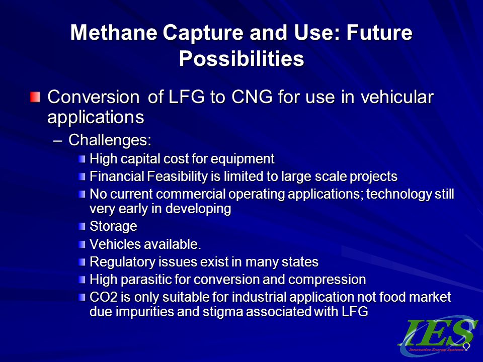 Methane Capture and Use: Future Possibilities Conversion of LFG to CNG for use in vehicular applications –Challenges: High capital cost for equipment Financial Feasibility is limited to large scale projects No current commercial operating applications; technology still very early in developing Storage Vehicles available.
