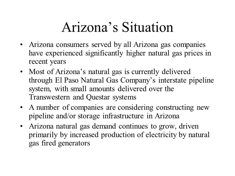 Arizonas Situation Arizona consumers served by all Arizona gas companies have experienced significantly higher natural gas prices in recent years Most of Arizonas natural gas is currently delivered through El Paso Natural Gas Companys interstate pipeline system, with small amounts delivered over the Transwestern and Questar systems A number of companies are considering constructing new pipeline and/or storage infrastructure in Arizona Arizona natural gas demand continues to grow, driven primarily by increased production of electricity by natural gas fired generators
