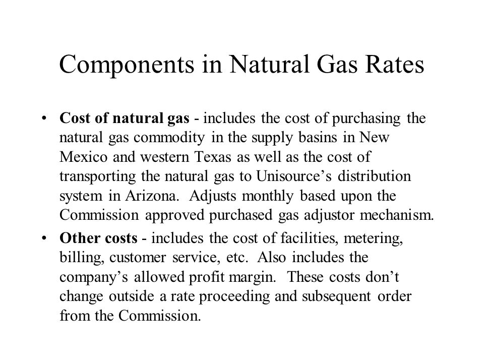 Components in Natural Gas Rates Cost of natural gas - includes the cost of purchasing the natural gas commodity in the supply basins in New Mexico and western Texas as well as the cost of transporting the natural gas to Unisources distribution system in Arizona.