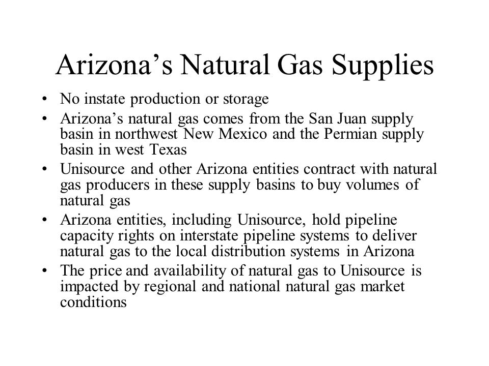 Arizonas Natural Gas Supplies No instate production or storage Arizonas natural gas comes from the San Juan supply basin in northwest New Mexico and the Permian supply basin in west Texas Unisource and other Arizona entities contract with natural gas producers in these supply basins to buy volumes of natural gas Arizona entities, including Unisource, hold pipeline capacity rights on interstate pipeline systems to deliver natural gas to the local distribution systems in Arizona The price and availability of natural gas to Unisource is impacted by regional and national natural gas market conditions