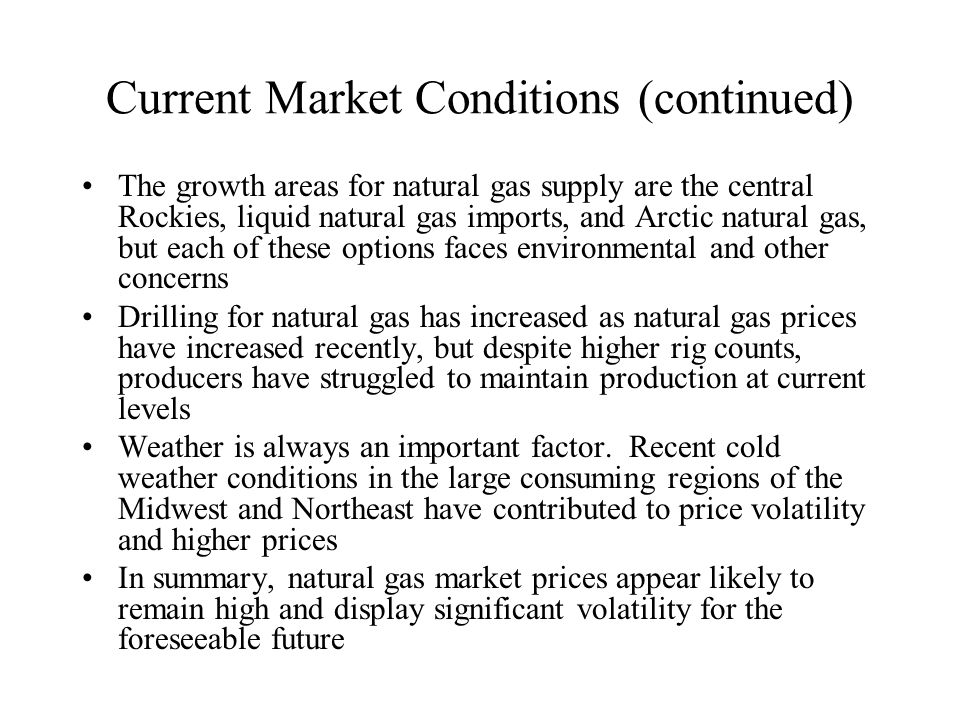 Current Market Conditions (continued) The growth areas for natural gas supply are the central Rockies, liquid natural gas imports, and Arctic natural gas, but each of these options faces environmental and other concerns Drilling for natural gas has increased as natural gas prices have increased recently, but despite higher rig counts, producers have struggled to maintain production at current levels Weather is always an important factor.