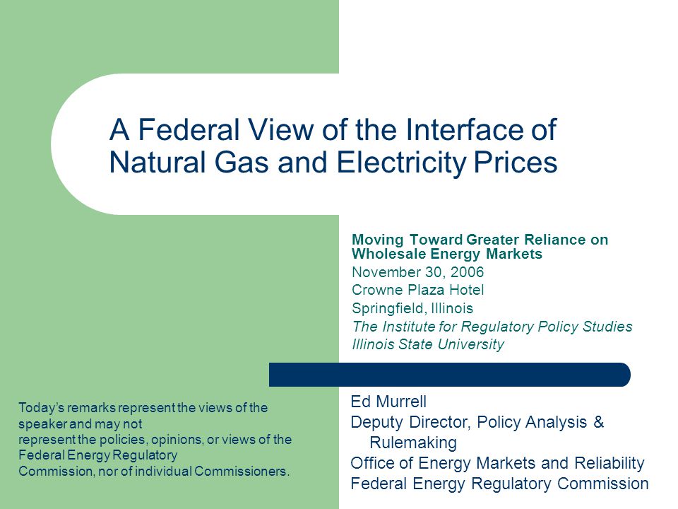 A Federal View of the Interface of Natural Gas and Electricity Prices Moving Toward Greater Reliance on Wholesale Energy Markets November 30, 2006 Crowne Plaza Hotel Springfield, Illinois The Institute for Regulatory Policy Studies Illinois State University Todays remarks represent the views of the speaker and may not represent the policies, opinions, or views of the Federal Energy Regulatory Commission, nor of individual Commissioners.