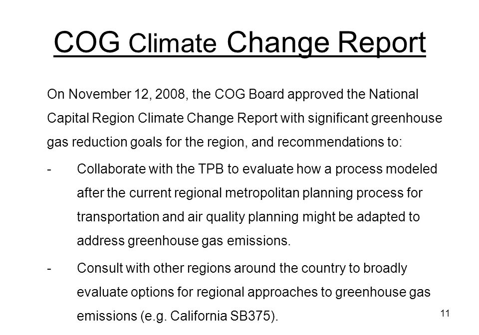 11 COG Climate Change Report On November 12, 2008, the COG Board approved the National Capital Region Climate Change Report with significant greenhouse gas reduction goals for the region, and recommendations to: -Collaborate with the TPB to evaluate how a process modeled after the current regional metropolitan planning process for transportation and air quality planning might be adapted to address greenhouse gas emissions.