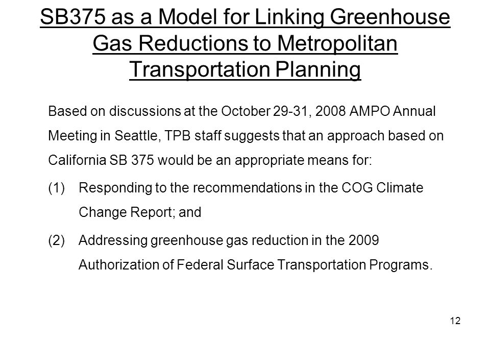 12 SB375 as a Model for Linking Greenhouse Gas Reductions to Metropolitan Transportation Planning Based on discussions at the October 29-31, 2008 AMPO Annual Meeting in Seattle, TPB staff suggests that an approach based on California SB 375 would be an appropriate means for: (1)Responding to the recommendations in the COG Climate Change Report; and (2)Addressing greenhouse gas reduction in the 2009 Authorization of Federal Surface Transportation Programs.