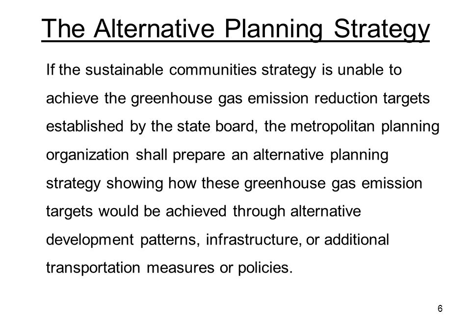 6 The Alternative Planning Strategy If the sustainable communities strategy is unable to achieve the greenhouse gas emission reduction targets established by the state board, the metropolitan planning organization shall prepare an alternative planning strategy showing how these greenhouse gas emission targets would be achieved through alternative development patterns, infrastructure, or additional transportation measures or policies.