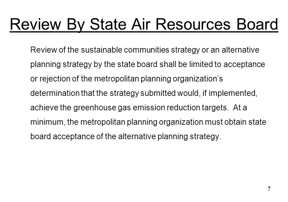 7 Review By State Air Resources Board Review of the sustainable communities strategy or an alternative planning strategy by the state board shall be limited to acceptance or rejection of the metropolitan planning organizations determination that the strategy submitted would, if implemented, achieve the greenhouse gas emission reduction targets.
