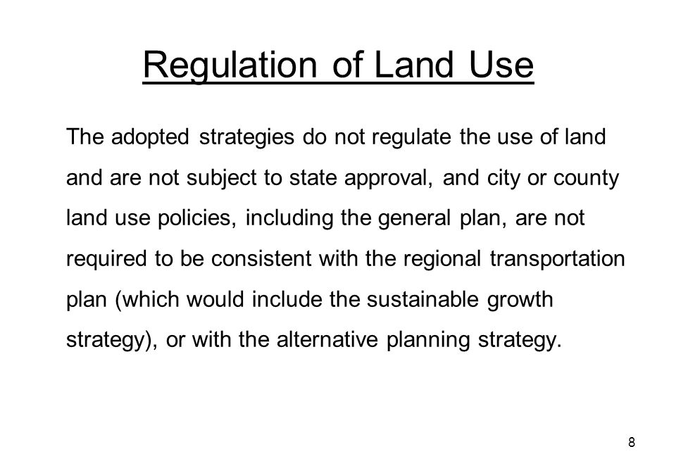 8 Regulation of Land Use The adopted strategies do not regulate the use of land and are not subject to state approval, and city or county land use policies, including the general plan, are not required to be consistent with the regional transportation plan (which would include the sustainable growth strategy), or with the alternative planning strategy.