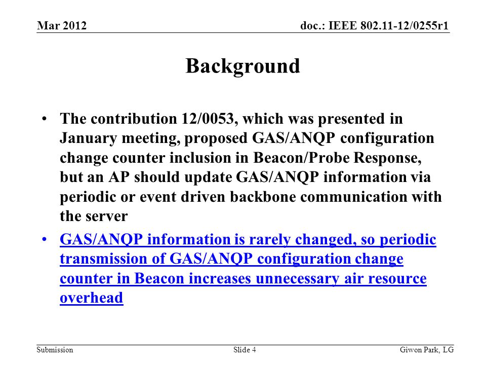 doc.: IEEE /0255r1 Submission Background The contribution 12/0053, which was presented in January meeting, proposed GAS/ANQP configuration change counter inclusion in Beacon/Probe Response, but an AP should update GAS/ANQP information via periodic or event driven backbone communication with the server GAS/ANQP information is rarely changed, so periodic transmission of GAS/ANQP configuration change counter in Beacon increases unnecessary air resource overhead Mar 2012 Giwon Park, LGSlide 4