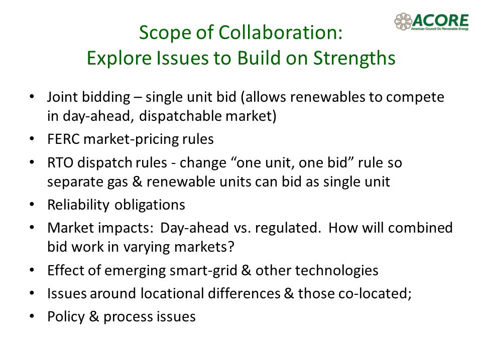 Scope of Collaboration: Explore Issues to Build on Strengths Joint bidding – single unit bid (allows renewables to compete in day-ahead, dispatchable market) FERC market-pricing rules RTO dispatch rules - change one unit, one bid rule so separate gas & renewable units can bid as single unit Reliability obligations Market impacts: Day-ahead vs.