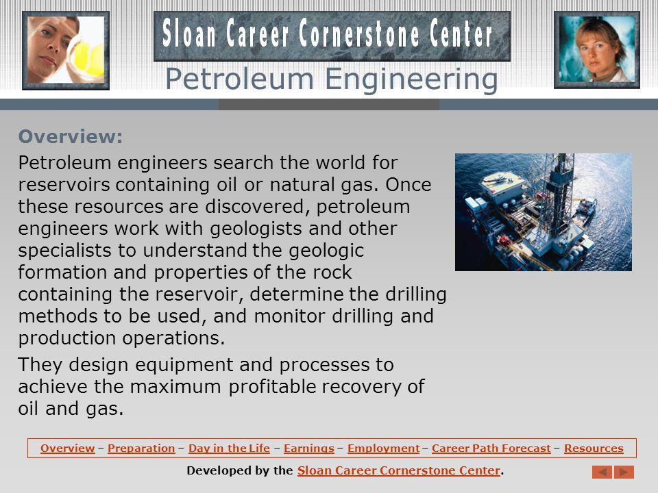 OverviewOverview – Preparation – Day in the Life – Earnings – Employment – Career Path Forecast – ResourcesPreparationDay in the LifeEarningsEmploymentCareer Path ForecastResources Developed by the Sloan Career Cornerstone Center.Sloan Career Cornerstone Center Petroleum Engineering