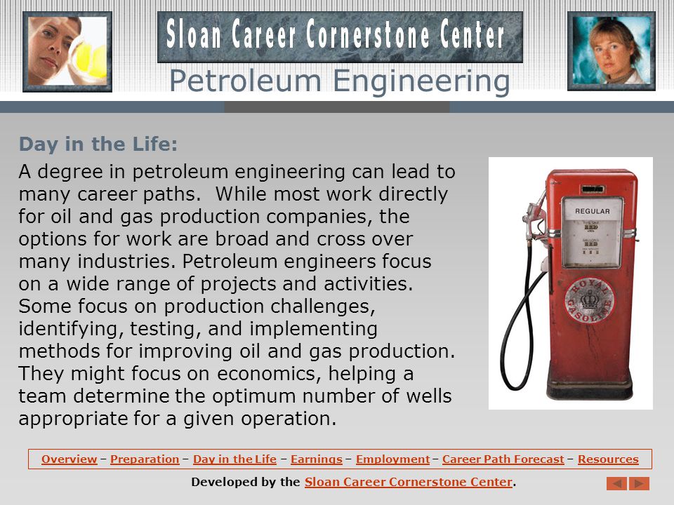 Preparation (continued): In the last 2 years, a petroleum engineering program might include courses in Drilling and Production Systems, Geostatistics, Well Performance, Reservoir Fluids, Petroleum Project Evaluation, Engineering Ethics, and Well Completion and Stimulation.