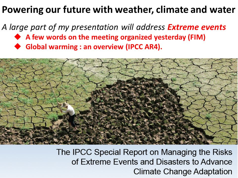 Powering our future with weather, climate and water A large part of my presentation will address Extreme events A few words on the meeting organized yesterday (FIM) Global warming : an overview (IPCC AR4).