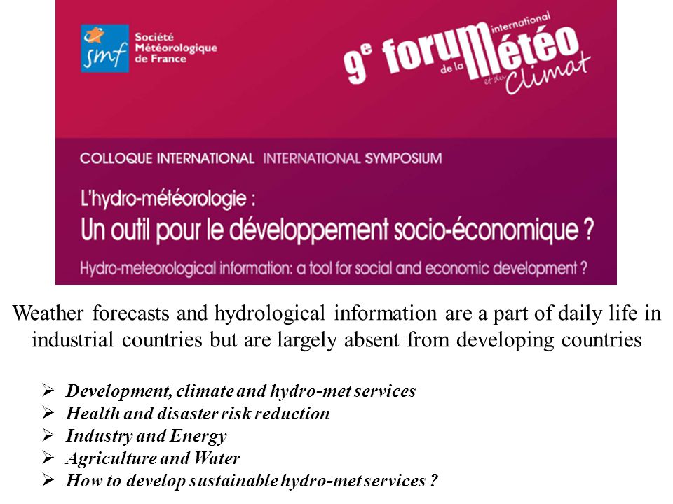Weather forecasts and hydrological information are a part of daily life in industrial countries but are largely absent from developing countries Development, climate and hydro-met services Health and disaster risk reduction Industry and Energy Agriculture and Water How to develop sustainable hydro-met services