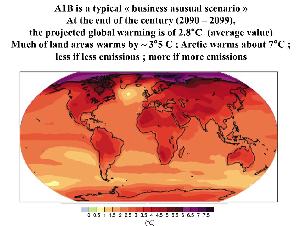 A1B is a typical « business asusual scenario » At the end of the century (2090 – 2099), the projected global warming is of 2.8°C (average value) Much of land areas warms by ~ 3°5 C ; Arctic warms about 7°C ; less if less emissions ; more if more emissions